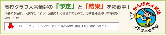 高校クラブ大会情報の「予定」と「結果」を掲載中!大会の予定は、天候などによって変更される場合があるので、必ず主催者発行の情報も確認してね。JSコーポレーションは(財)全国高等学校体育連盟の賛助会員です。