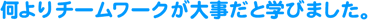 何よりもチームワークが大事だと学びました。