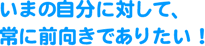 いまの自分に対して、常に前向きでありたい!