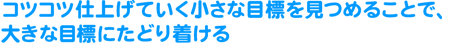 �R�c�R�c�d�グ�Ă��������ȖڕW�������邱�ƂŁA�傫�ȖڕW�ɂ��ǂ蒅����