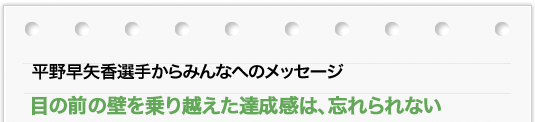 平野 早矢香選手からのメッセージ 「目の前の壁を乗り越えた達成感は、忘れられない」