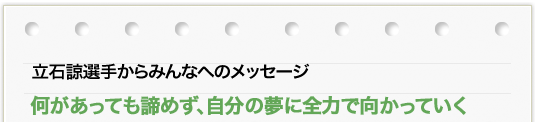 立石 諒選手からのメッセージ 「何があっても諦めず、自分の夢に全力で向かっていく」